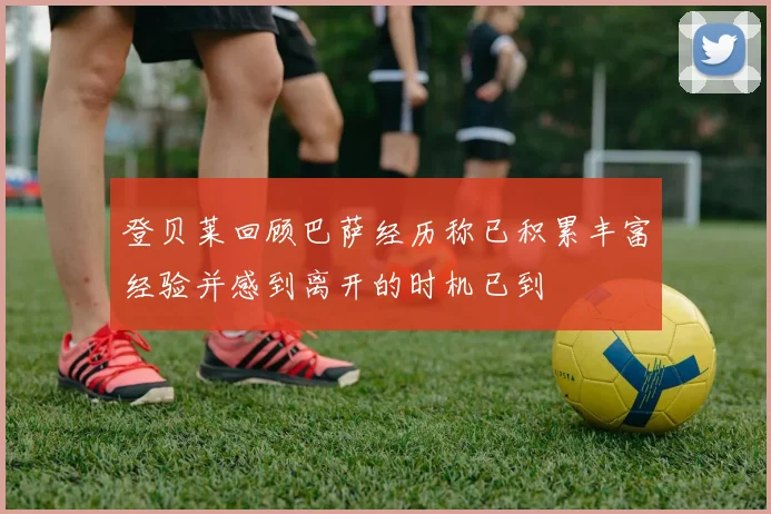 登贝莱回顾巴萨经历称已积累丰富经验并感到离开的时机已到