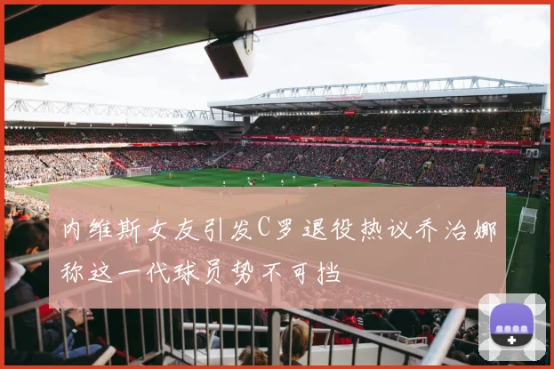 内维斯女友引发C罗退役热议乔治娜称这一代球员势不可挡