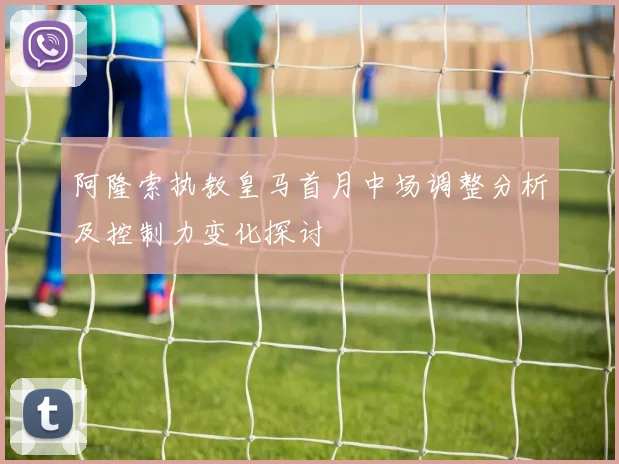 阿隆索执教皇马首月中场调整分析及控制力变化探讨