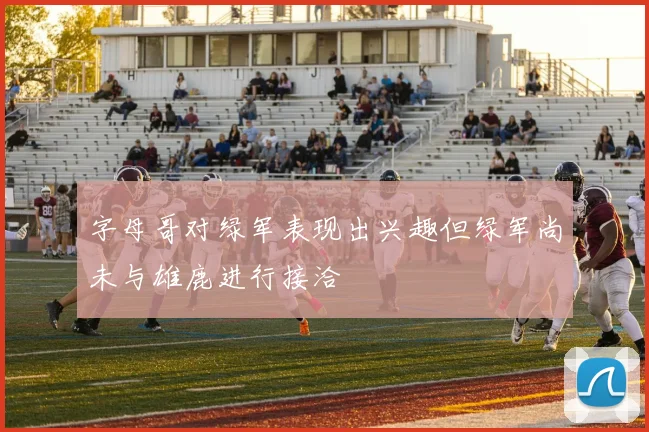 字母哥对绿军表现出兴趣但绿军尚未与雄鹿进行接洽