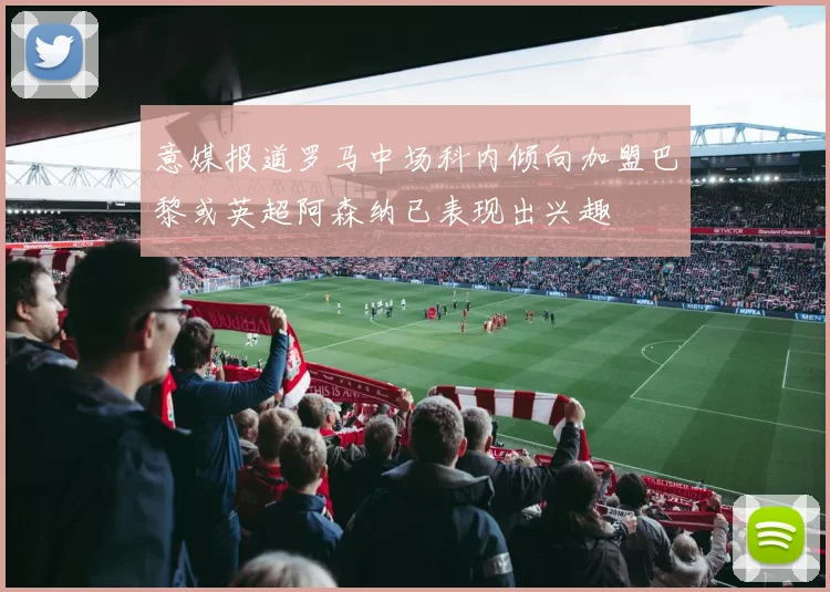 意媒报道罗马中场科内倾向加盟巴黎或英超阿森纳已表现出兴趣