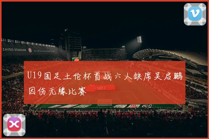 U19国足土伦杯首战六人缺席吴启鹏因伤无缘比赛