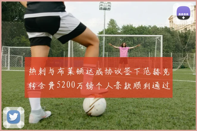 热刺与布莱顿达成协议签下范赫克转会费5200万镑个人条款顺利通过