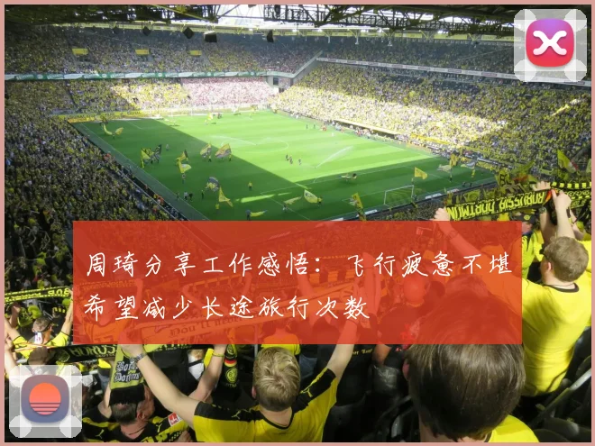 周琦分享工作感悟:飞行疲惫不堪希望减少长途旅行次数