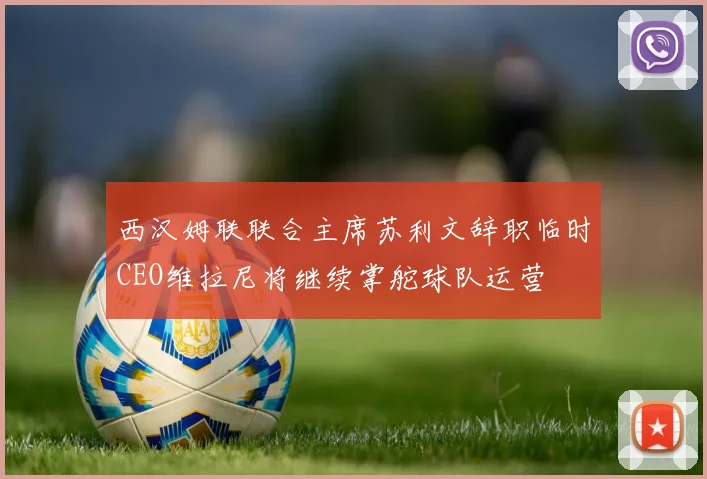 西汉姆联联合主席苏利文辞职临时CEO维拉尼将继续掌舵球队运营