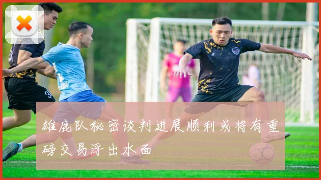 雄鹿队秘密谈判进展顺利或将有重磅交易浮出水面