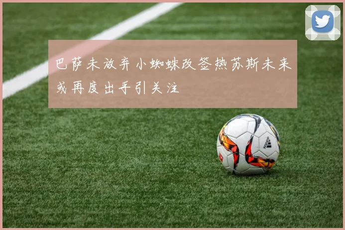 巴萨未放弃小蜘蛛改签热苏斯未来或再度出手引关注