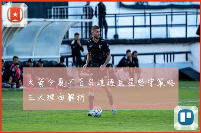 火箭今夏不盲目追逐巨星坚守策略三大理由解析