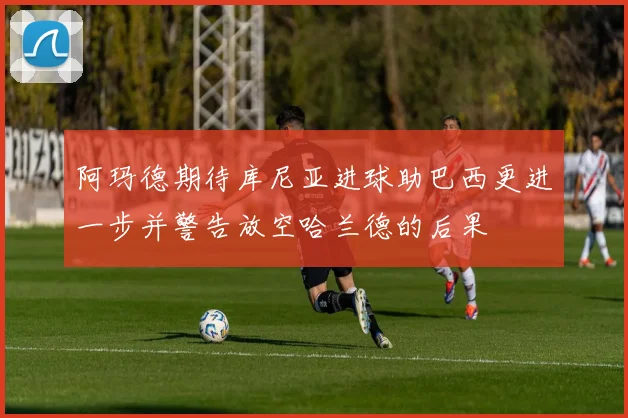 阿玛德期待库尼亚进球助巴西更进一步并警告放空哈兰德的后果