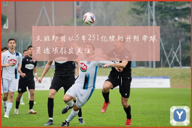 文班即将以5年251亿续约并附带球员选项引发关注