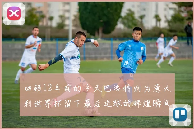 回顾12年前的今天巴洛特利为意大利世界杯留下最后进球的辉煌瞬间