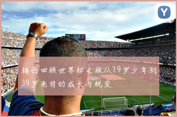 梅西回顾世界杯之旅从19岁少年到39岁老将的成长与蜕变