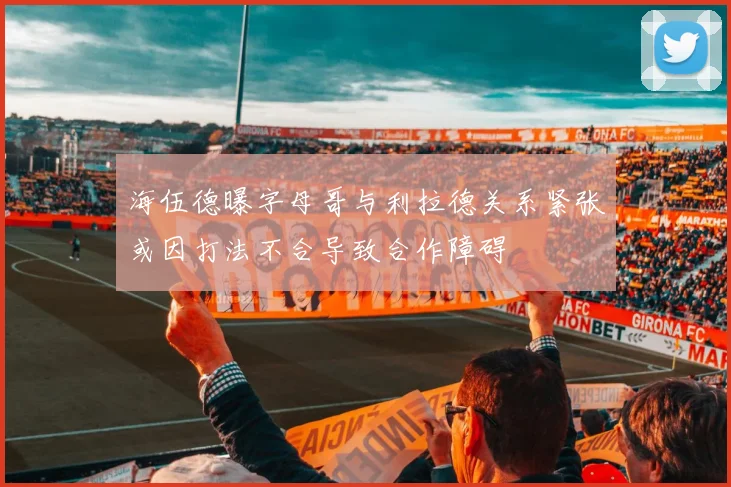 海伍德曝字母哥与利拉德关系紧张或因打法不合导致合作障碍