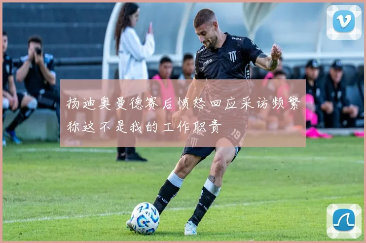 扬迪奥曼德赛后愤怒回应采访频繁称这不是我的工作职责