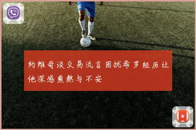 约维奇谈交易流言困扰希罗经历让他深感煎熬与不安
