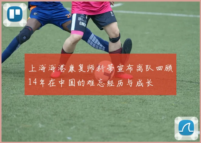 上海海港康复师科蒂宣布离队回顾14年在中国的难忘经历与成长