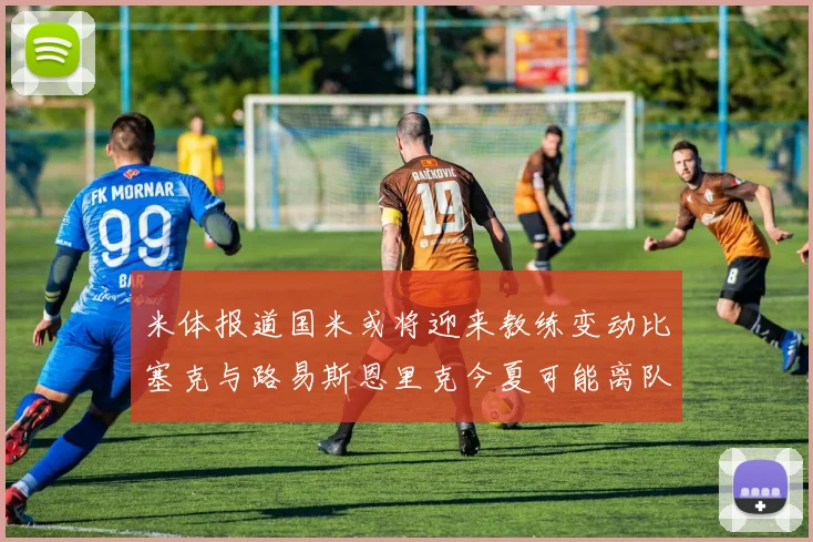 米体报道国米或将迎来教练变动比塞克与路易斯恩里克今夏可能离队