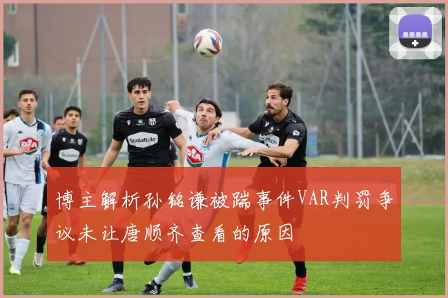 博主解析孙铭谦被踹事件VAR判罚争议未让唐顺齐查看的原因