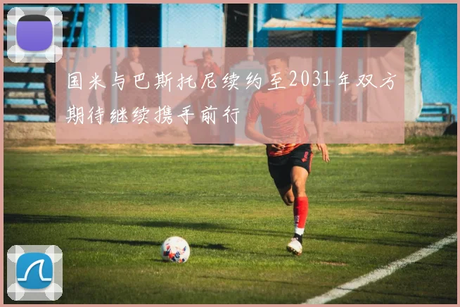 国米与巴斯托尼续约至2031年双方期待继续携手前行