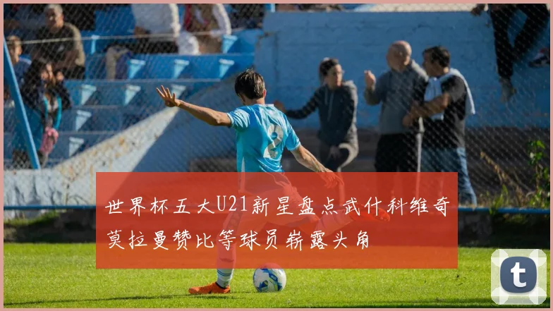 世界杯五大U21新星盘点武什科维奇莫拉曼赞比等球员崭露头角