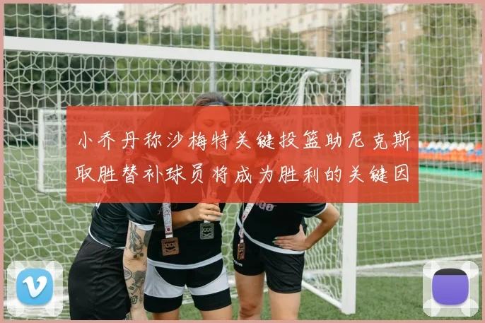 小乔丹称沙梅特关键投篮助尼克斯取胜替补球员将成为胜利的关键因素