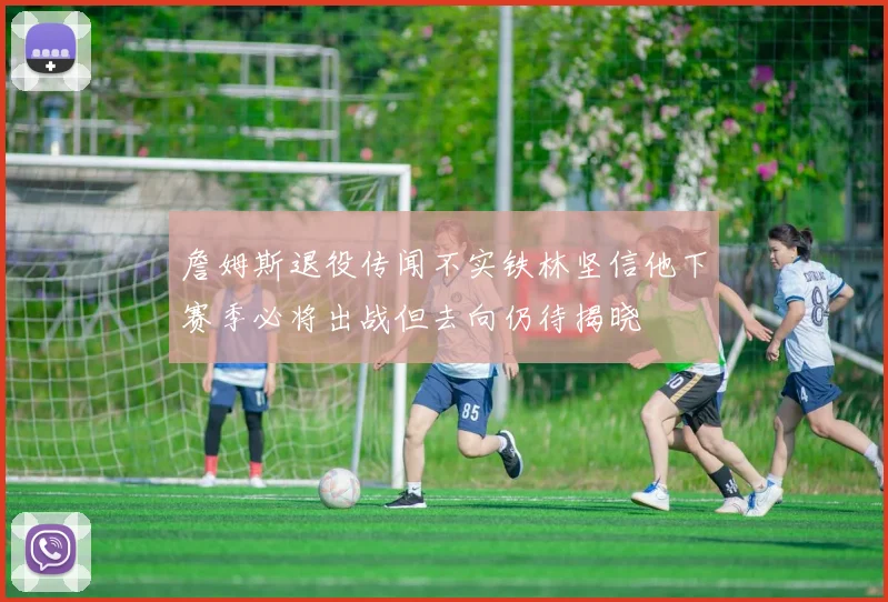 詹姆斯退役传闻不实铁林坚信他下赛季必将出战但去向仍待揭晓