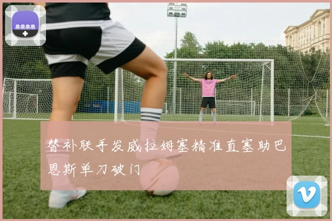 替补联手发威拉姆塞精准直塞助巴恩斯单刀破门