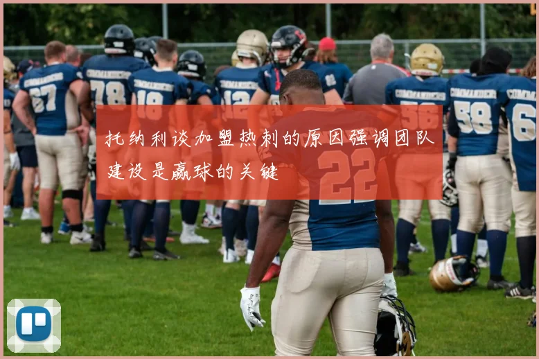托纳利谈加盟热刺的原因强调团队建设是赢球的关键