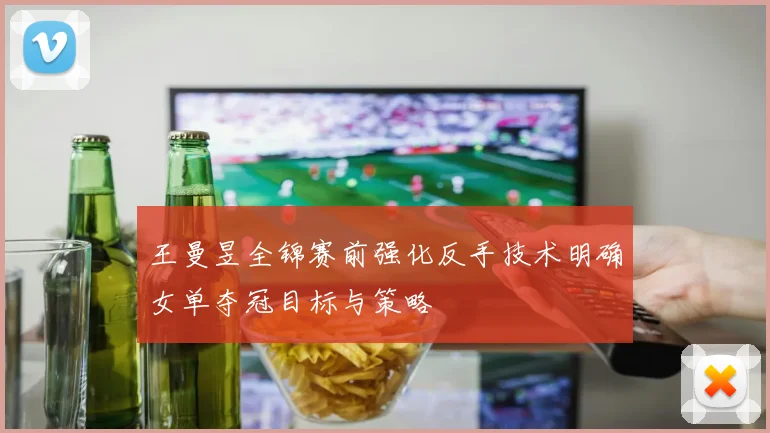 王曼昱全锦赛前强化反手技术明确女单夺冠目标与策略